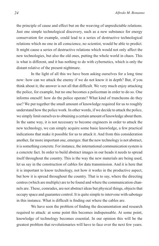 2 Alfredo M. Bonanno  the principle of cause and ffect but on the weaving of unpredictable relations. Just one simple technological discovery, such as a new substance for energy conservation for example, could lead to a series of destructive technological relations which no one in all conscience, no scientist, would be able to predict It might cause a series of destructive relations which would not only affect the new technologies, but also the old ones, putting the whole world in chaos. This is what is different, and it has nothing to do with cybemetics, which is only the distant relative of the present nightmare.  In the light of all this we have been asking ourselves for  long time now: how can we attack the enemy if we do not know it in depth? But, if you think about i, the answer s not all that difficult. We very much enjoy attacking the police, for example, but no one becomes a policeman in order to do 0. One informs oneself: how do the police operate? What kind of truncheons do they use? We put together the small amount of knowledge required for us to roughly understand how the police work. In other words, if we decide to attack the police. we simply limit ourselves to obtaining a certain amount of knowledge about them. In the same way, it is not necessary to become engineers in order to aftack the new technology, we can simply acquire some basic knowledge, a few practical indications that make it possible for us to attack it. And from this consideration ‘another, far more important one, emerges: that the new technology is not abstract, itis something concrete. For instance, the international commaunication syster is a conerete fact. In order to build abstract images in our heads it needs to spread itself throughout the country. This is the way the new materials are being used. let us say in the construction of cables for data transmission. And it is here that it is important to know technology, not how it works in the productive aspec, but how it i spread throughout the country. That is to say, where the dircting centres (which are multiple) are to be found and where the communication chan- nels are. These, comrades, are not abstract ideas but physical things, objects that occupy space and guarantee control. It quite’s  mple to intervene with sabotage in this instance. Whatis difficult is finding out where the cables are. ‘We have seen the problem of finding the documentation and rescarch  required to attack: at some point this becomes indispensable. At some point, knowledge of technology becomes essential. In our opinion this will be the  greatest problem that revolutionaries will have to face over the next few years. 